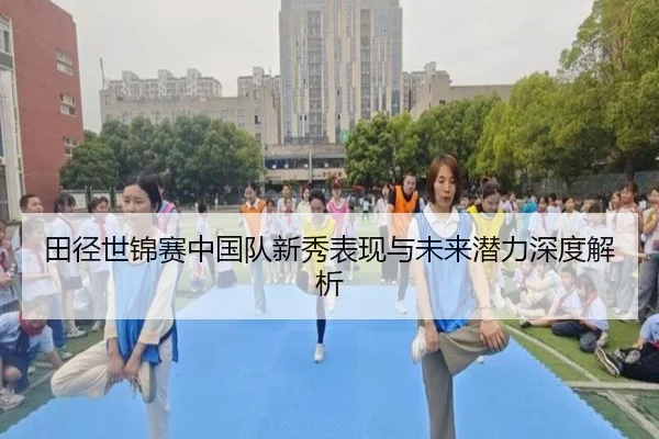 田径世锦赛中国队新秀表现与未来潜力深度解析